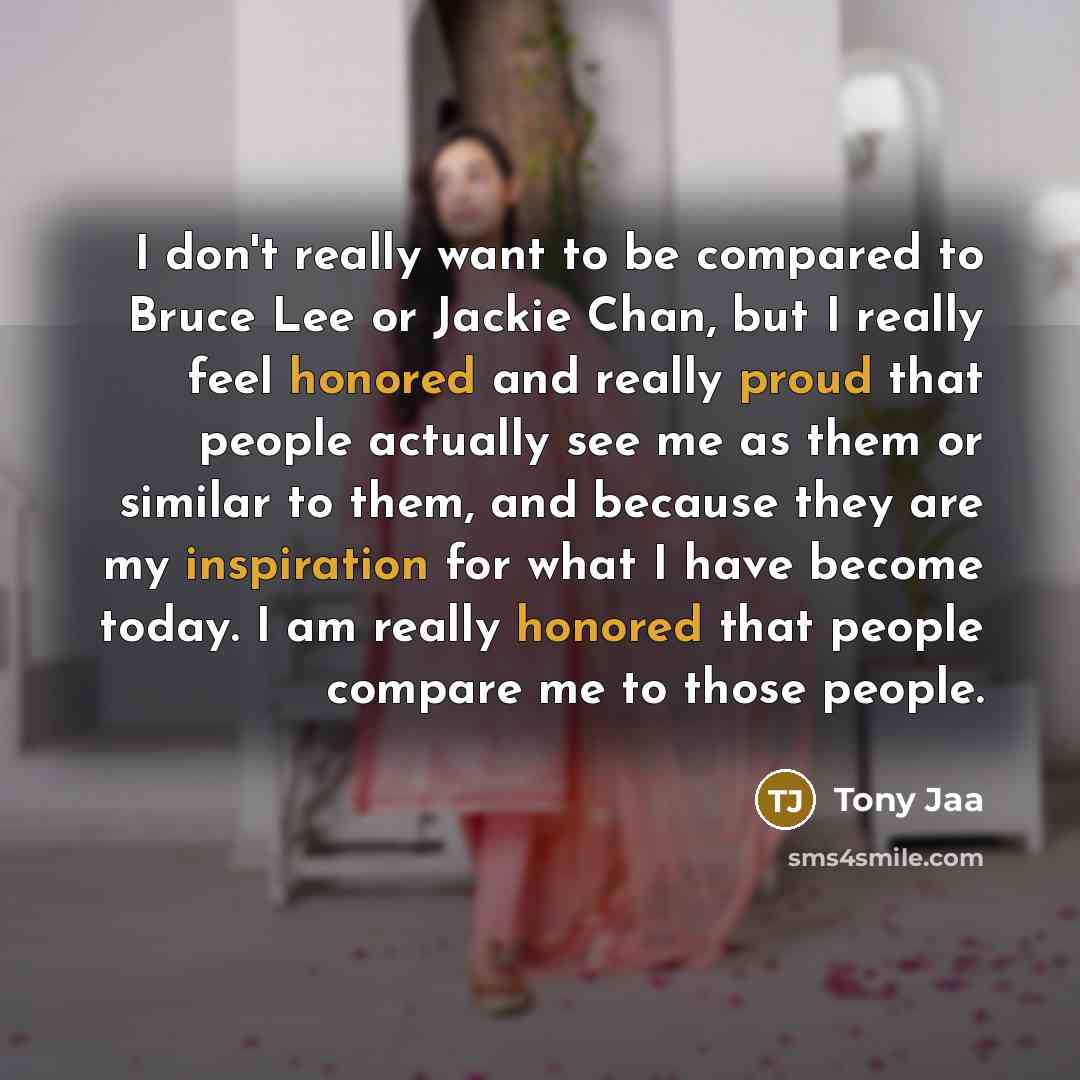 “I don't really want to be compared to Bruce Lee or Jackie Chan, but I really feel honored and really proud that people actually see me as them or similar to them, and because they are my inspiration for what I have become today. I am really honored that people compare me to those people.” quote by Tony Jaa