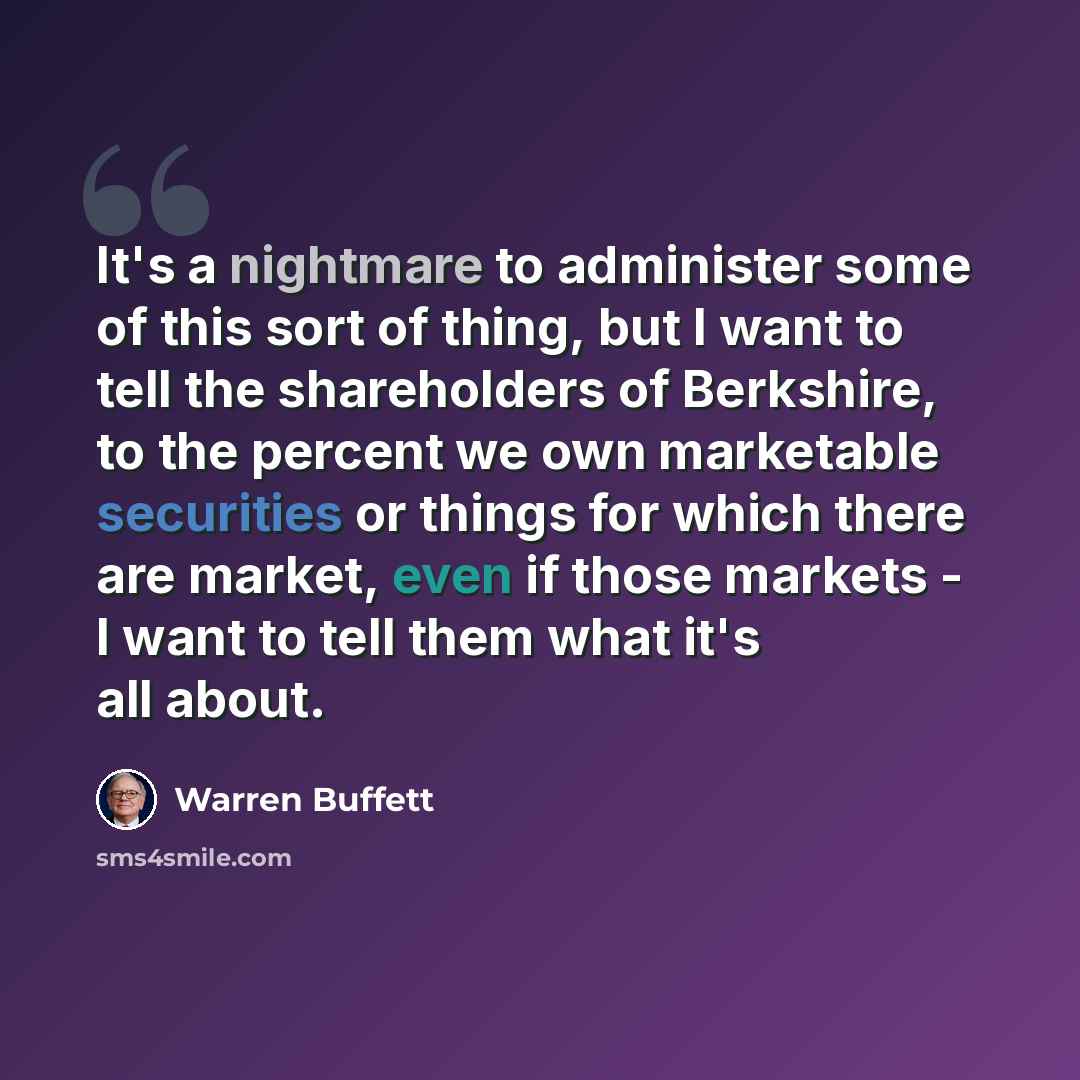 “It's a nightmare to administer some of this sort of thing, but I want to tell the shareholders of Berkshire, to the percent we own marketable securities or things for which there are market, even if those markets - I want to tell them what it's all about.” quote by Warren Buffett