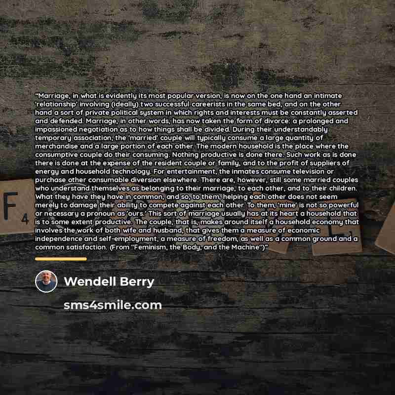 “Marriage, in what is evidently its most popular version, is now on the one hand an intimate 'relationship' involving (ideally) two successful careerists in the same bed, and on the other hand a sort of private political system in which rights and interests must be constantly asserted and defended…” quote by Wendell Berry
