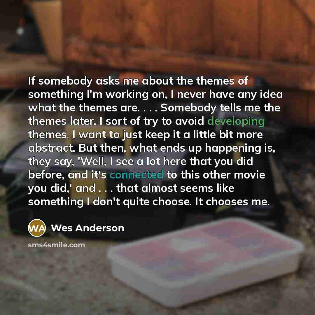 “If somebody asks me about the themes of something I'm working on, I never have any idea what the themes are. . . . Somebody tells me the themes later. I sort of try to avoid developing themes. I want to just keep it a little bit more abstract. But then, what ends up happening is, they say, 'Well…” quote by Wes Anderson