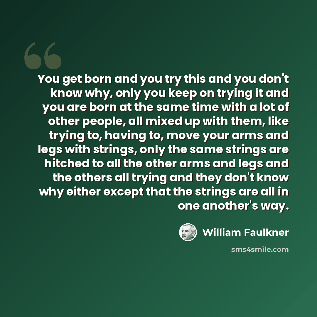 “You get born and you try this and you don't know why, only you keep on trying it and you are born at the same time with a lot of other people, all mixed up with them, like trying to, having to, move your arms and legs with strings, only the same strings are hitched to all the other arms and legs…” quote by William Faulkner