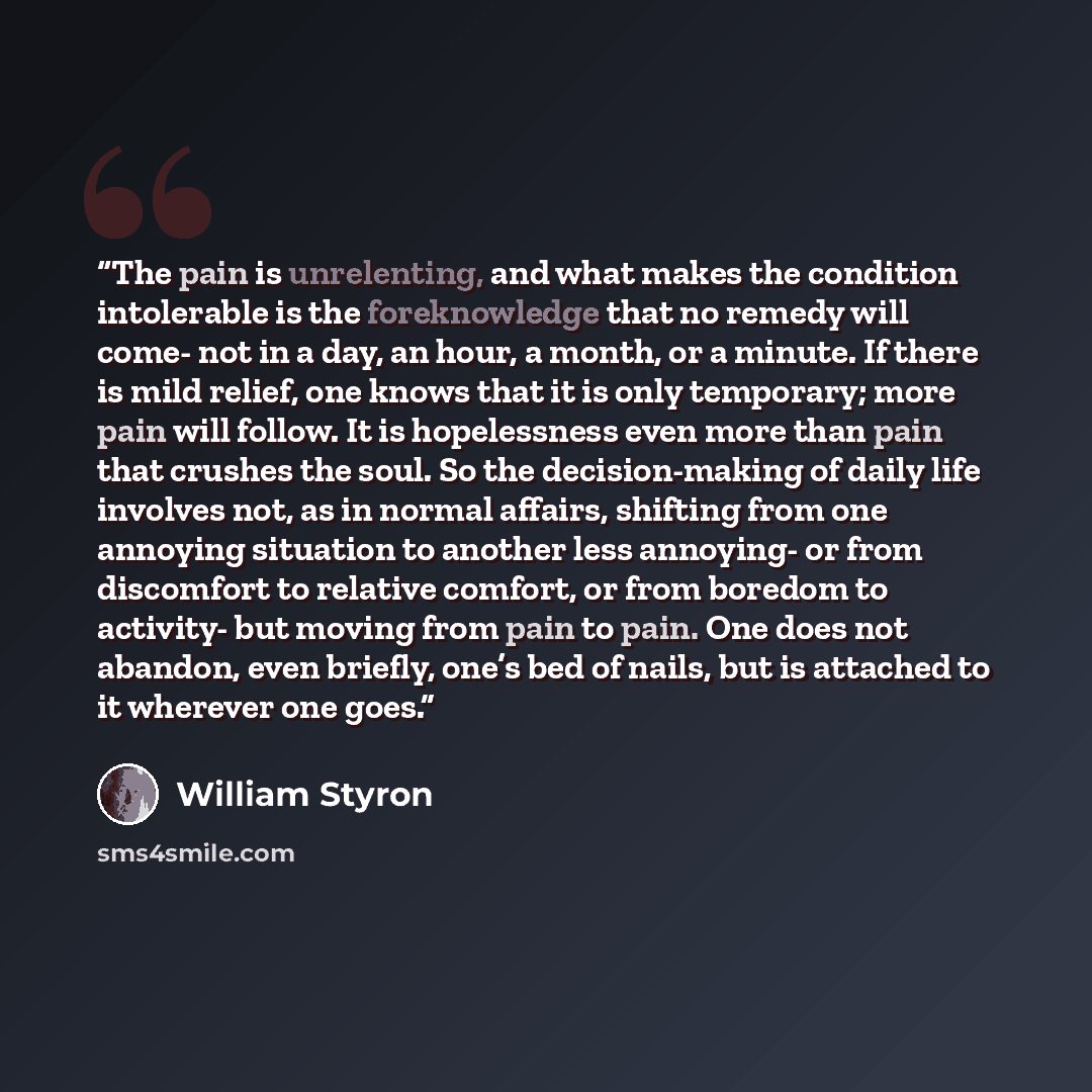 “The pain is unrelenting, and what makes the condition intolerable is the foreknowledge that no remedy will come- not in a day, an hour, a month, or a minute. If there is mild relief, one knows that it is only temporary; more pain will follow. It is hopelessness even more than pain that crushes the…” quote by William Styron