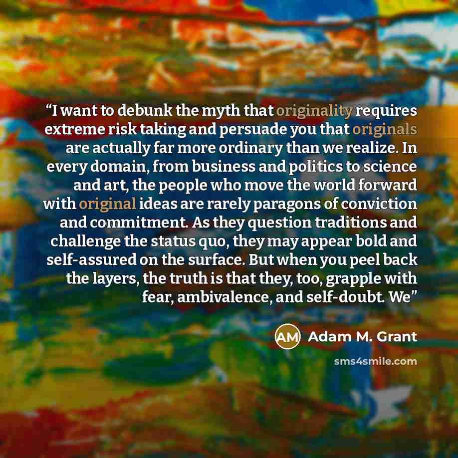 “I want to debunk the myth that originality requires extreme risk taking and persuade you that originals are actually far more ordinary than we realize. In every domain, from business and politics to science and art, the people who move the world forward with original ideas are rarely paragons of…” quote by Adam M. Grant