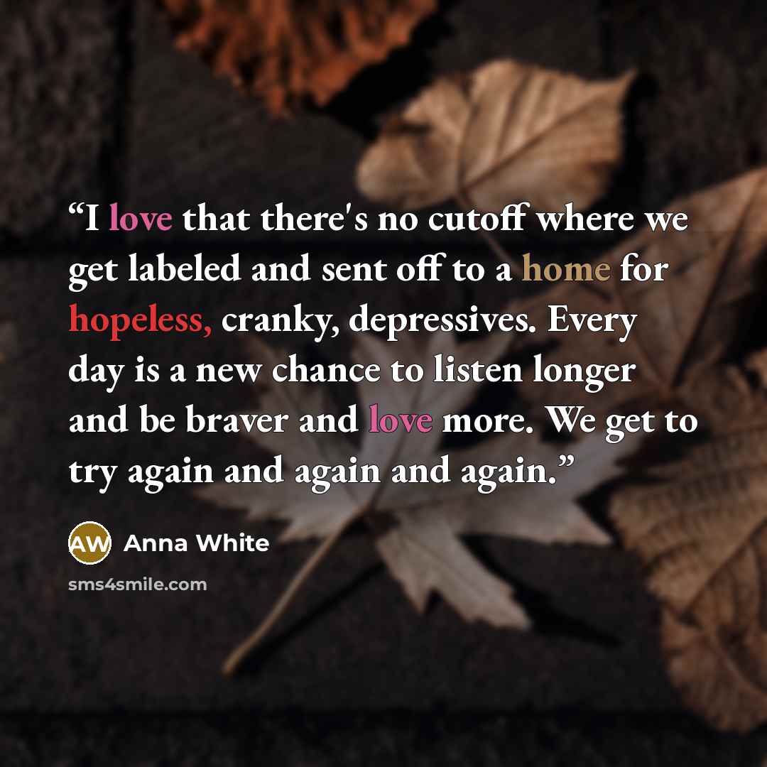 “I love that there's no cutoff where we get labeled and sent off to a home for hopeless, cranky, depressives. Every day is a new chance to listen longer and be braver and love more. We get to try again and again and again.” quote by Anna White