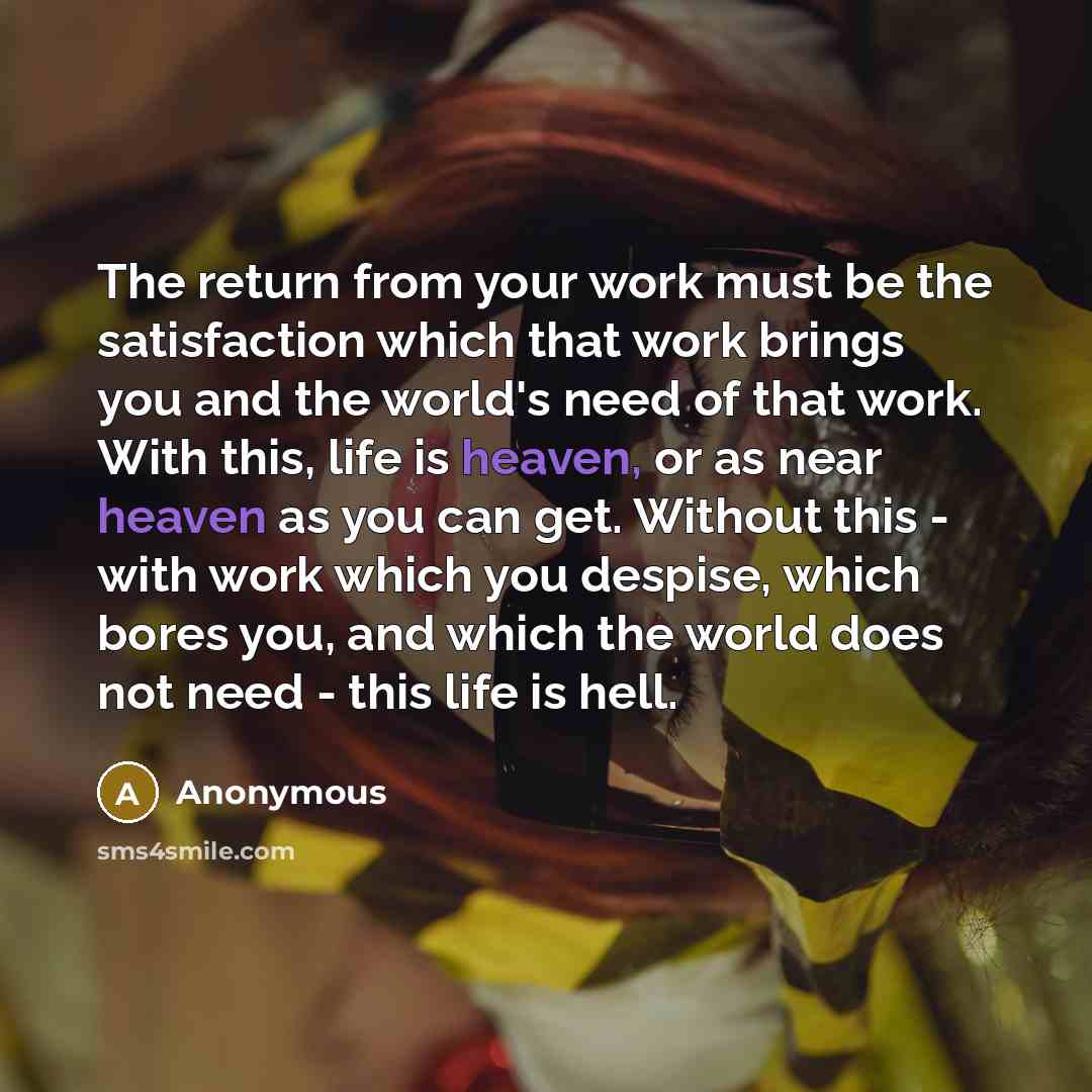 “The return from your work must be the satisfaction which that work brings you and the world's need of that work. With this, life is heaven, or as near heaven as you can get. Without this - with work which you despise, which bores you, and which the world does not need - this life is hell.” quote by Anonymous