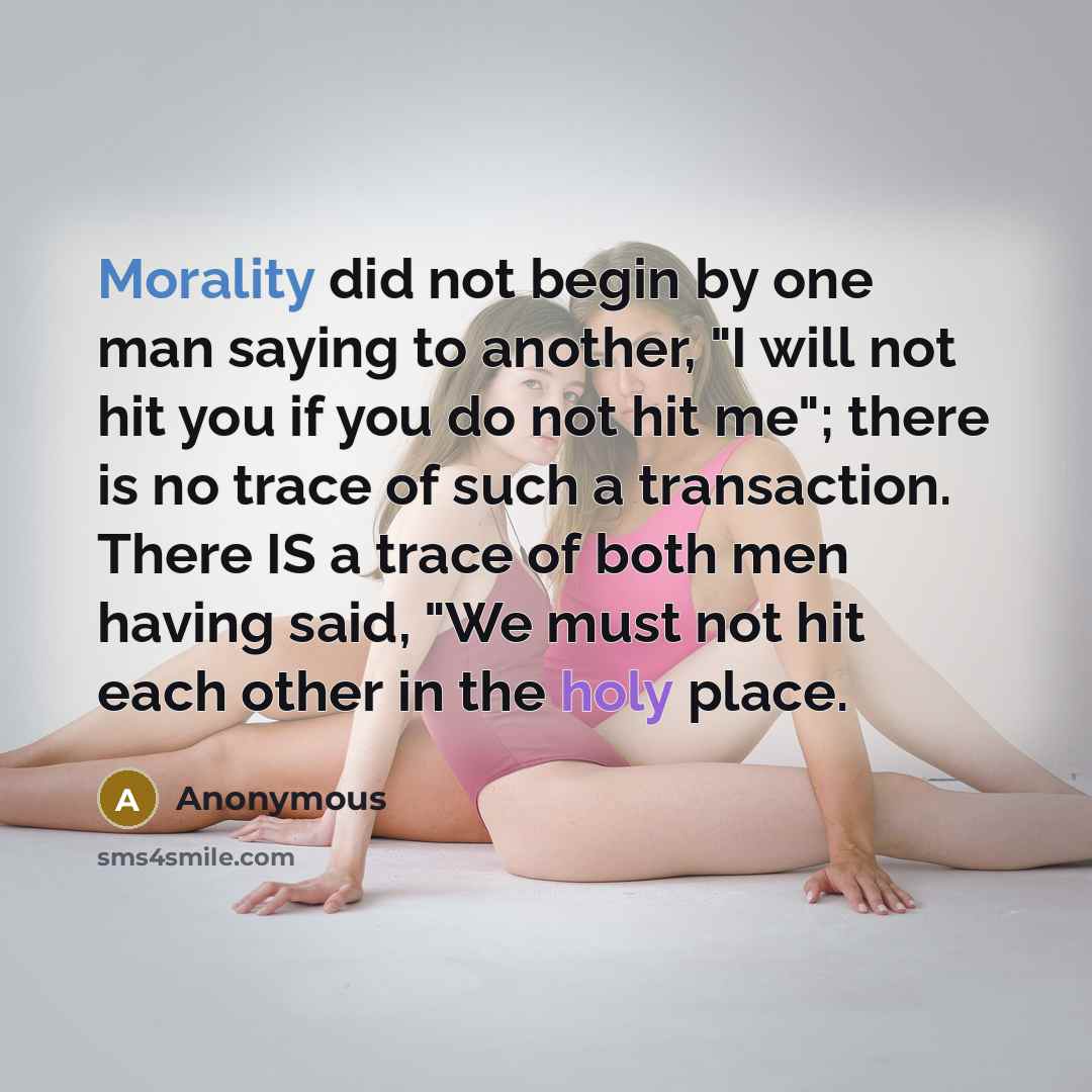 “Morality did not begin by one man saying to another, "I will not hit you if you do not hit me"; there is no trace of such a transaction. There IS a trace of both men having said, "We must not hit each other in the holy place.” quote by Anonymous