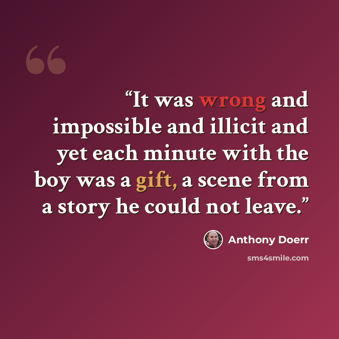 “It was wrong and impossible and illicit and yet each minute with the boy was a gift, a scene from a story he could not leave.” quote by Anthony Doerr