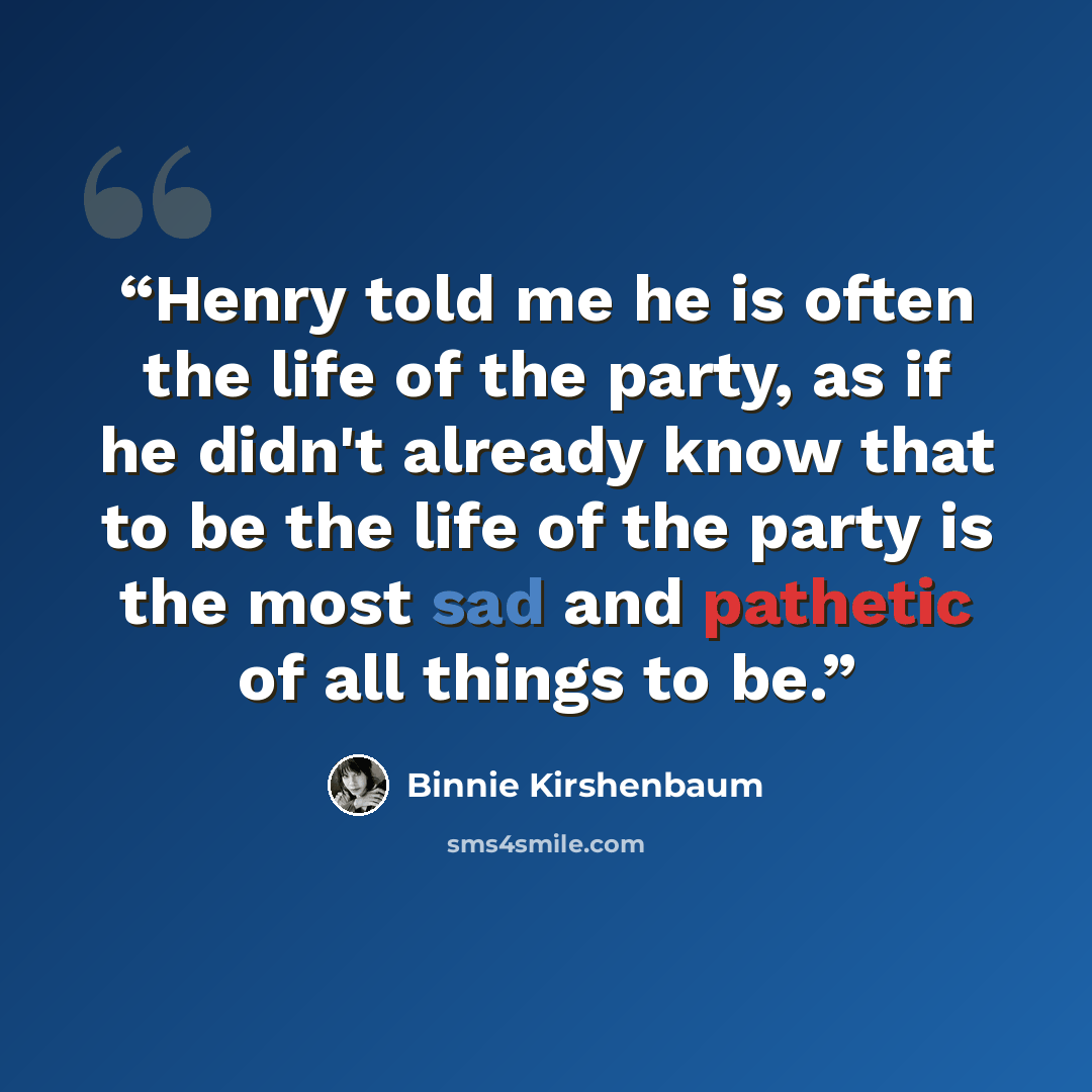 “Henry told me he is often the life of the party, as if he didn't already know that to be the life of the party is the most sad and pathetic of all things to be.” quote by Binnie Kirshenbaum