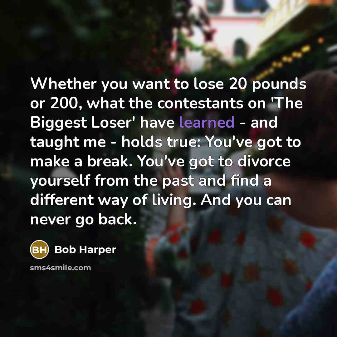 “Whether you want to lose 20 pounds or 200, what the contestants on 'The Biggest Loser' have learned - and taught me - holds true: You've got to make a break. You've got to divorce yourself from the past and find a different way of living. And you can never go back.” quote by Bob Harper