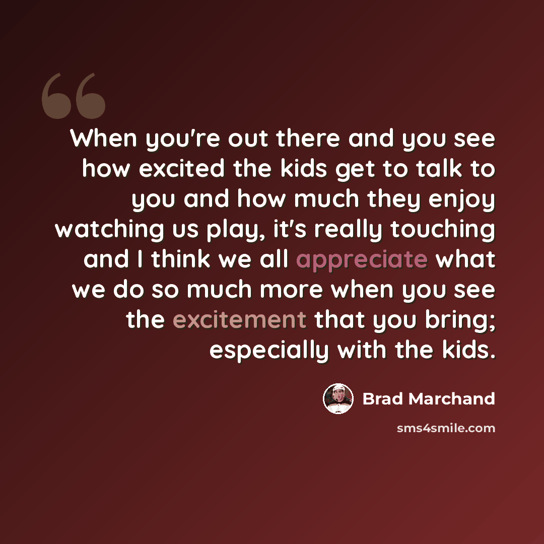 “When you're out there and you see how excited the kids get to talk to you and how much they enjoy watching us play, it's really touching and I think we all appreciate what we do so much more when you see the excitement that you bring; especially with the kids.” quote by Brad Marchand