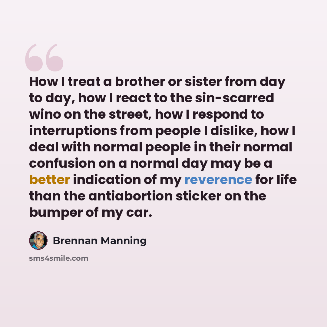 “How I treat a brother or sister from day to day, how I react to the sin-scarred wino on the street, how I respond to interruptions from people I dislike, how I deal with normal people in their normal confusion on a normal day may be a better indication of my reverence for life than the…” quote by Brennan Manning