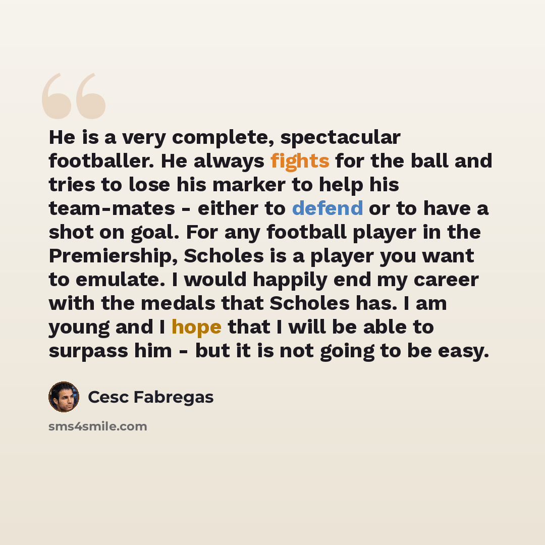 “He is a very complete, spectacular footballer. He always fights for the ball and tries to lose his marker to help his team-mates - either to defend or to have a shot on goal. For any football player in the Premiership, Scholes is a player you want to emulate. I would happily end my career with the…” quote by Cesc Fabregas