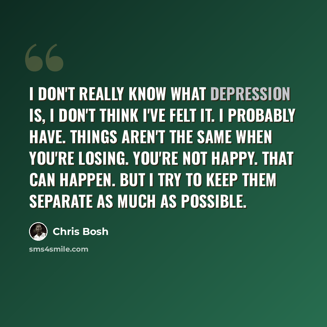 “I don't really know what depression is, I don't think I've felt it. I probably have. Things aren't the same when you're losing. You're not happy. That can happen. But I try to keep them separate as much as possible.” quote by Chris Bosh