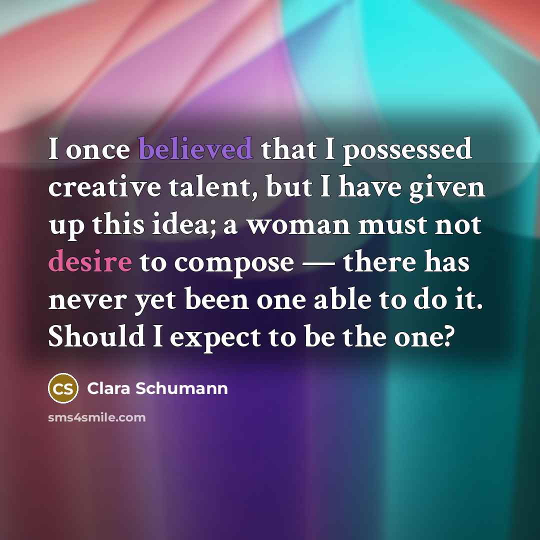 “I once believed that I possessed creative talent, but I have given up this idea; a woman must not desire to compose — there has never yet been one able to do it. Should I expect to be the one?” quote by Clara Schumann
