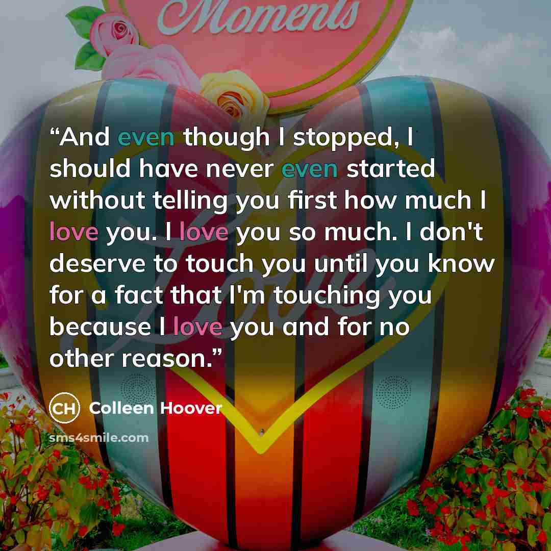 “And even though I stopped, I should have never even started without telling you first how much I love you. I love you so much. I don't deserve to touch you until you know for a fact that I'm touching you because I love you and for no other reason.” quote by Colleen Hoover