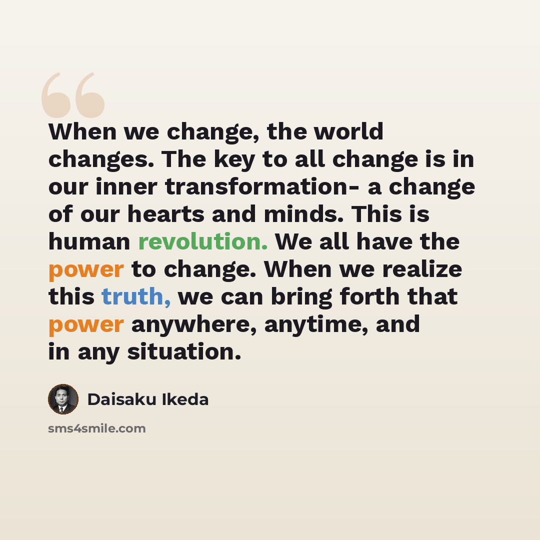 “When we change, the world changes. The key to all change is in our inner transformation- a change of our hearts and minds. This is human revolution. We all have the power to change. When we realize this truth, we can bring forth that power anywhere, anytime, and in any situation.” quote by Daisaku Ikeda