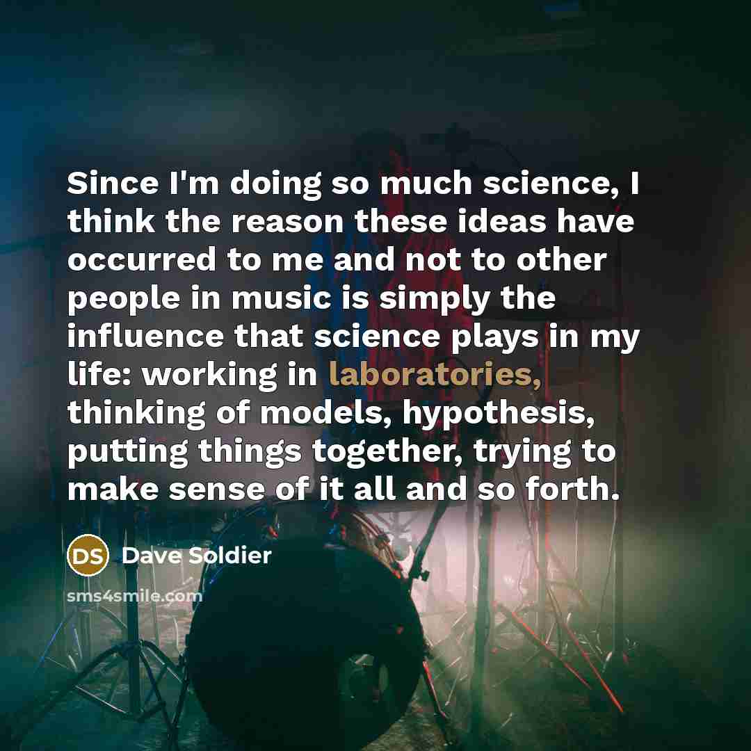 “Since I'm doing so much science, I think the reason these ideas have occurred to me and not to other people in music is simply the influence that science plays in my life: working in laboratories, thinking of models, hypothesis, putting things together, trying to make sense of it all and so forth.” quote by Dave Soldier