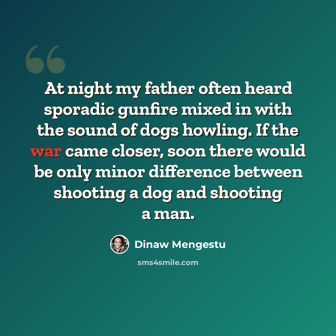 “At night my father often heard sporadic gunfire mixed in with the sound of dogs howling. If the war came closer, soon there would be only minor difference between shooting a dog and shooting a man.” quote by Dinaw Mengestu