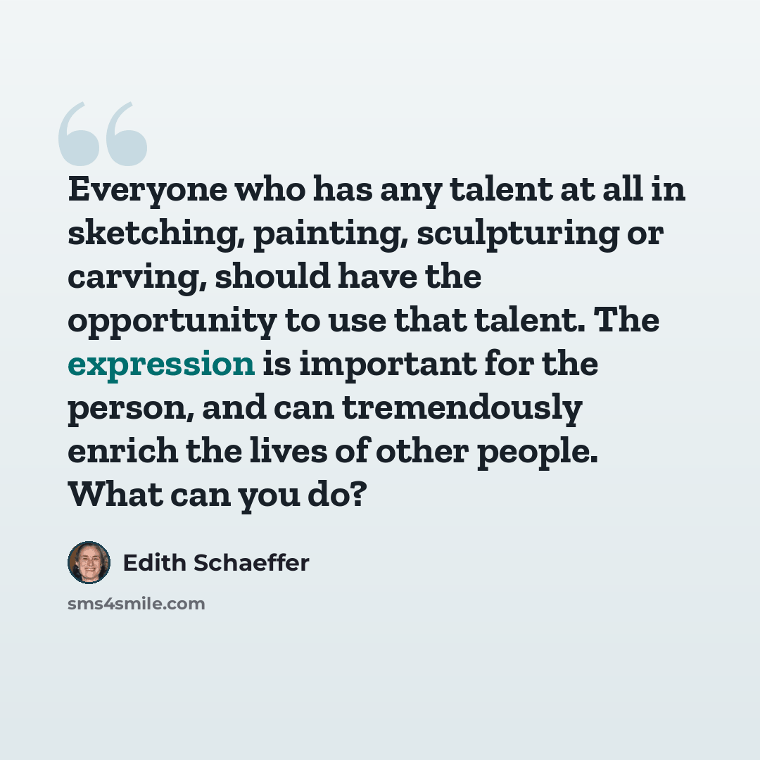 “Everyone who has any talent at all in sketching, painting, sculpturing or carving, should have the opportunity to use that talent. The expression is important for the person, and can tremendously enrich the lives of other people. What can you do?” quote by Edith Schaeffer