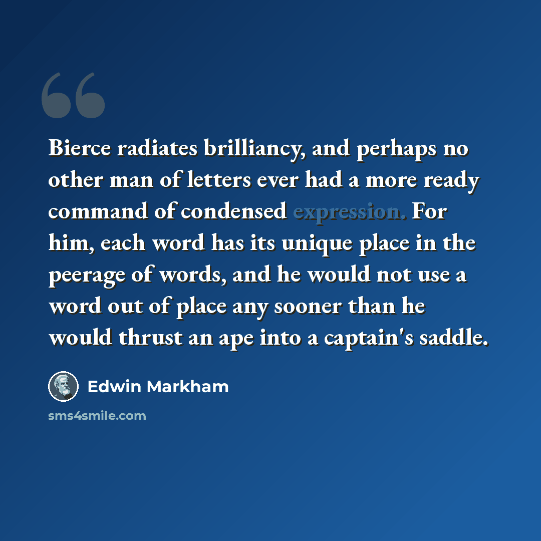 “Bierce radiates brilliancy, and perhaps no other man of letters ever had a more ready command of condensed expression. For him, each word has its unique place in the peerage of words, and he would not use a word out of place any sooner than he would thrust an ape into a captain's saddle.” quote by Edwin Markham