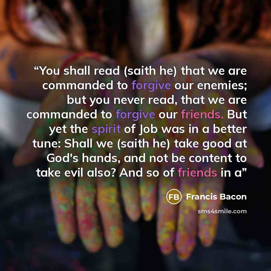“You shall read (saith he) that we are commanded to forgive our enemies; but you never read, that we are commanded to forgive our friends. But yet the spirit of Job was in a better tune: Shall we (saith he) take good at God's hands, and not be content to take evil also? And so of friends in a” quote by Francis Bacon