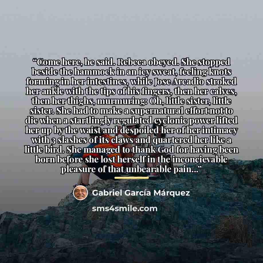 “Come here, he said. Rebeca obeyed. She stopped beside the hammock in an icy sweat, feeling knots forming in her intestines, while Jose Arcadio stroked her ankle with the tips of his fingers, then her calves, then her thighs, murmuring: Oh, little sister, little sister. She had to make a…” quote by Gabriel García Márquez