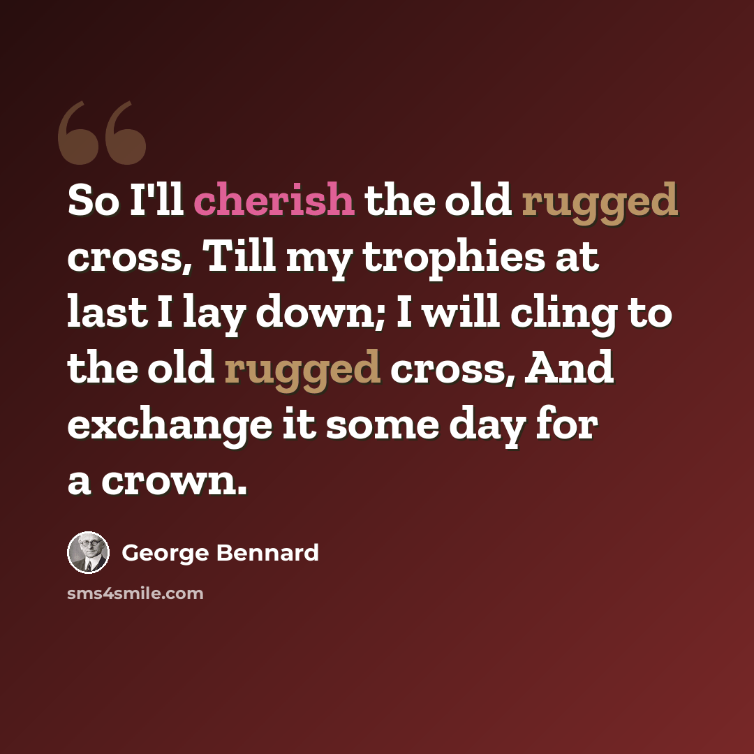 “So I'll cherish the old rugged cross, Till my trophies at last I lay down; I will cling to the old rugged cross, And exchange it some day for a crown.” quote by George Bennard