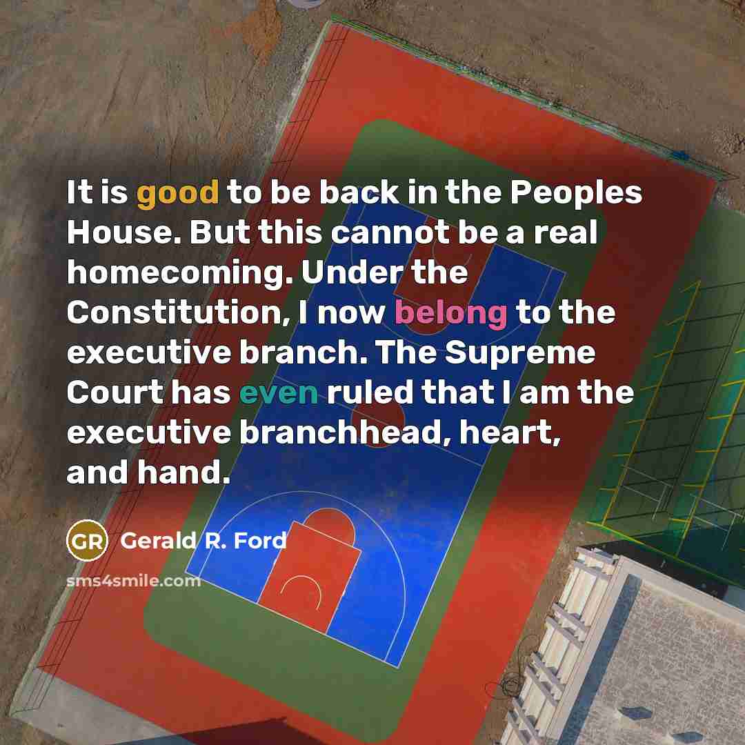 “It is good to be back in the Peoples House. But this cannot be a real homecoming. Under the Constitution, I now belong to the executive branch. The Supreme Court has even ruled that I am the executive branchhead, heart, and hand.” quote by Gerald R. Ford