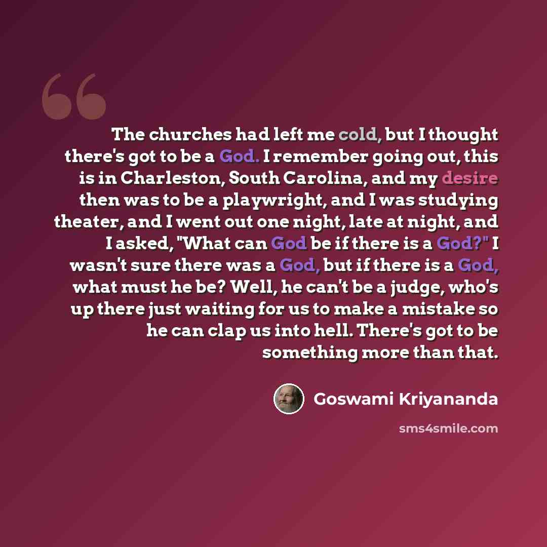 “The churches had left me cold, but I thought there's got to be a God. I remember going out, this is in Charleston, South Carolina, and my desire then was to be a playwright, and I was studying theater, and I went out one night, late at night, and I asked, "What can God be if there is a God?" I…” quote by Goswami Kriyananda