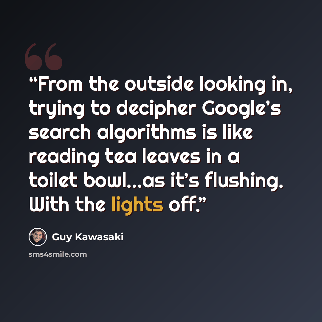 “From the outside looking in, trying to decipher Google’s search algorithms is like reading tea leaves in a toilet bowl…as it’s flushing. With the lights off.” quote by Guy Kawasaki