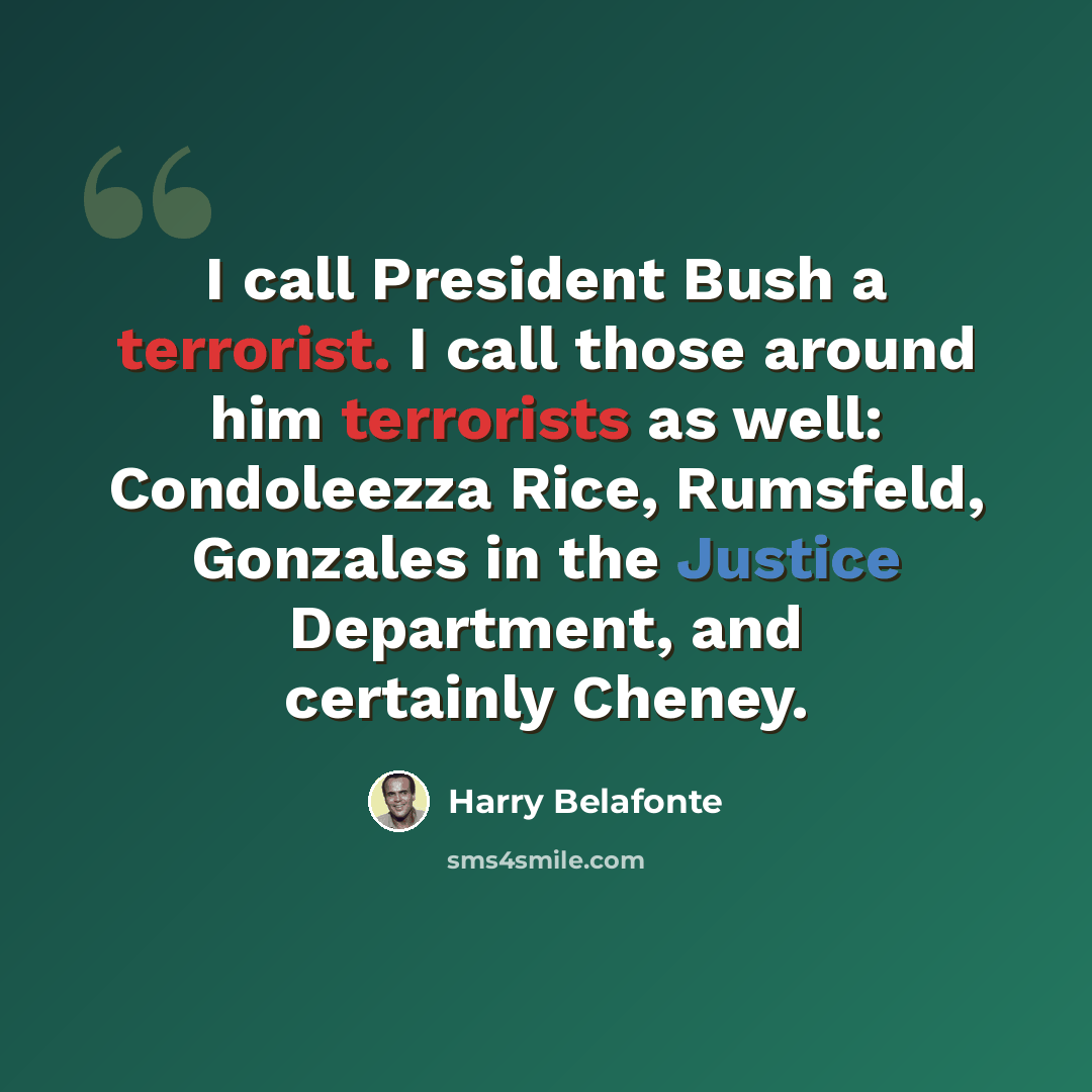 “I call President Bush a terrorist. I call those around him terrorists as well: Condoleezza Rice, Rumsfeld, Gonzales in the Justice Department, and certainly Cheney.” quote by Harry Belafonte