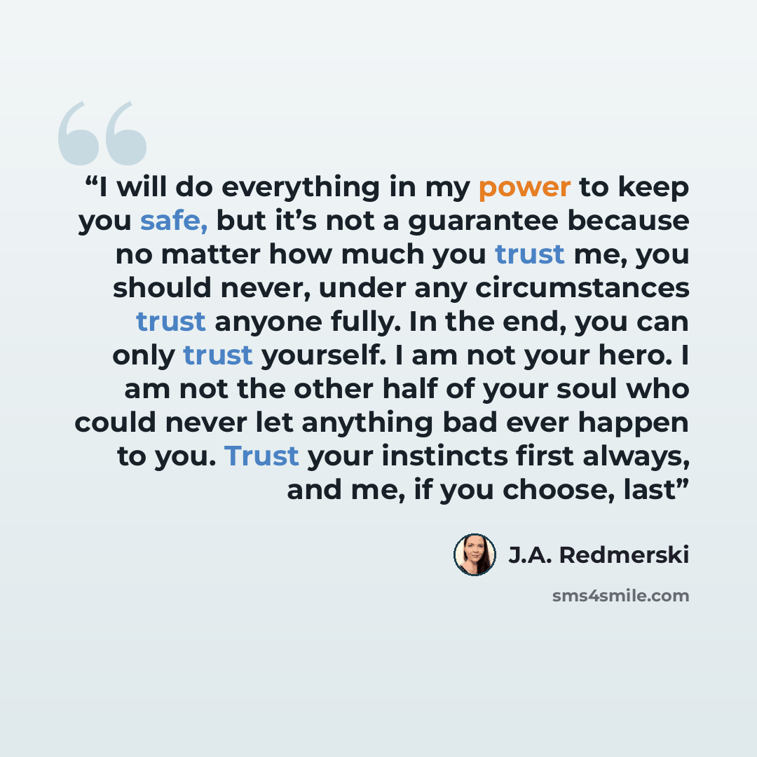 “I will do everything in my power to keep you safe, but it’s not a guarantee because no matter how much you trust me, you should never, under any circumstances trust anyone fully. In the end, you can only trust yourself. I am not your hero. I am not the other half of your soul who could never let…” quote by J.A. Redmerski