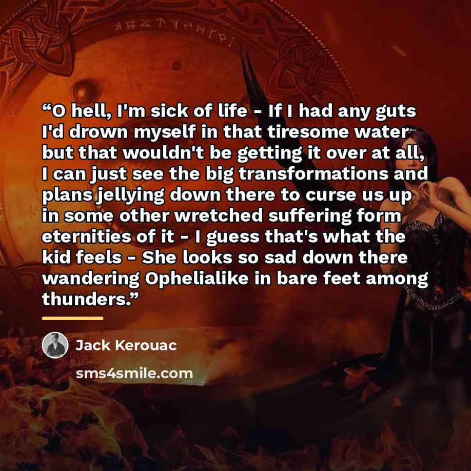 “O hell, I'm sick of life - If I had any guts I'd drown myself in that tiresome water but that wouldn't be getting it over at all, I can just see the big transformations and plans jellying down there to curse us up in some other wretched suffering form eternities of it - I guess that's what the kid…” quote by Jack Kerouac