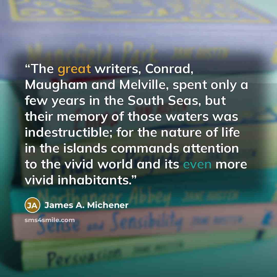 “The great writers, Conrad, Maugham and Melville, spent only a few years in the South Seas, but their memory of those waters was indestructible; for the nature of life in the islands commands attention to the vivid world and its even more vivid inhabitants.” quote by James A. Michener