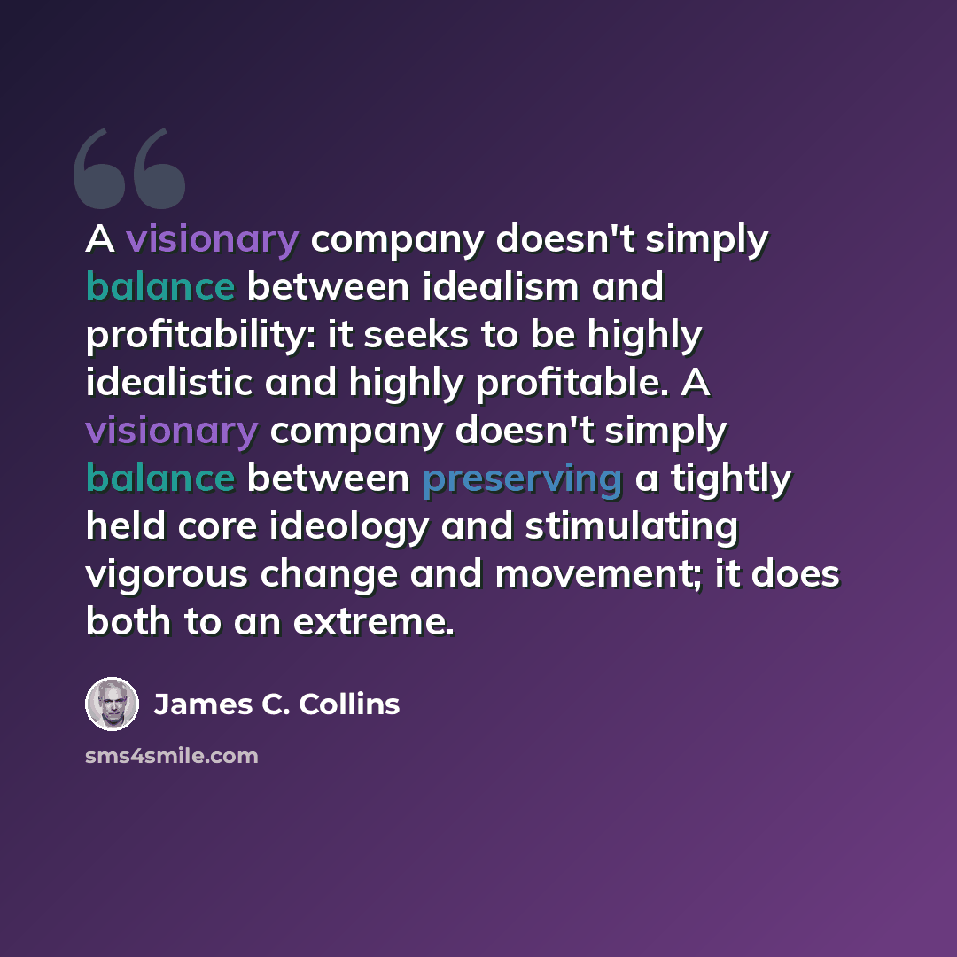 “A visionary company doesn't simply balance between idealism and profitability: it seeks to be highly idealistic and highly profitable. A visionary company doesn't simply balance between preserving a tightly held core ideology and stimulating vigorous change and movement; it does both to an extreme.” quote by James C. Collins