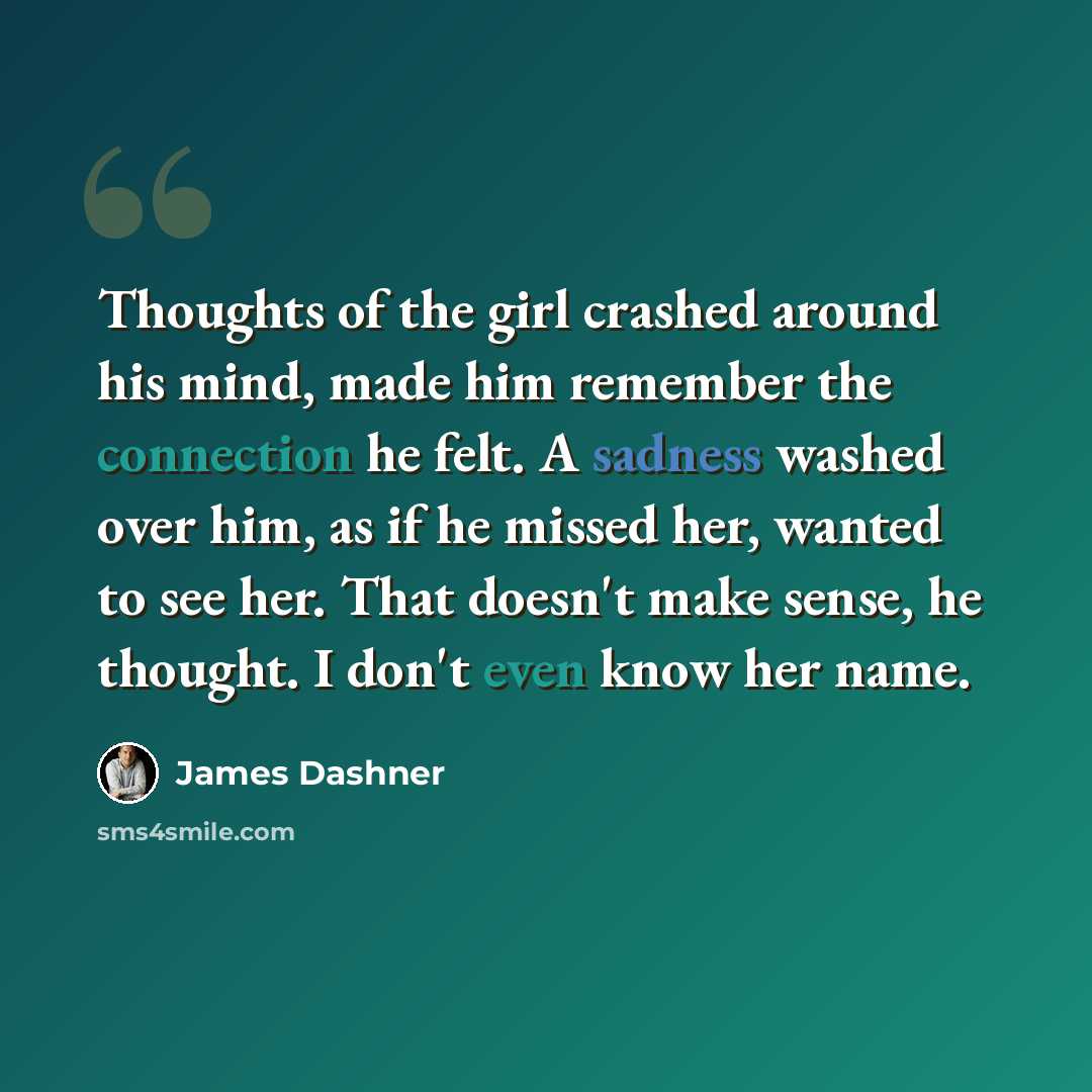 “Thoughts of the girl crashed around his mind, made him remember the connection he felt. A sadness washed over him, as if he missed her, wanted to see her. That doesn't make sense, he thought. I don't even know her name.” quote by James Dashner