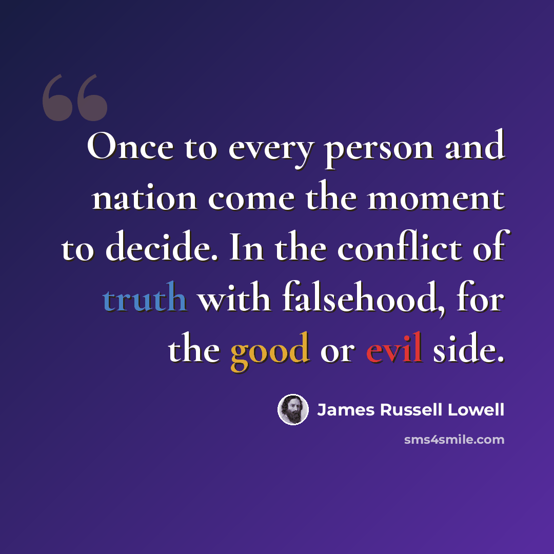 “Once to every person and nation come the moment to decide. In the conflict of truth with falsehood, for the good or evil side.” quote by James Russell Lowell