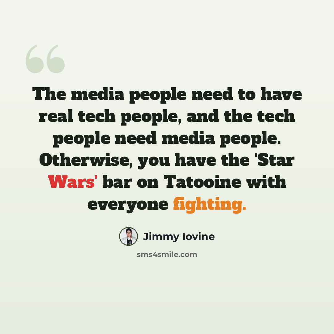 “The media people need to have real tech people, and the tech people need media people. Otherwise, you have the 'Star Wars' bar on Tatooine with everyone fighting.” quote by Jimmy Iovine