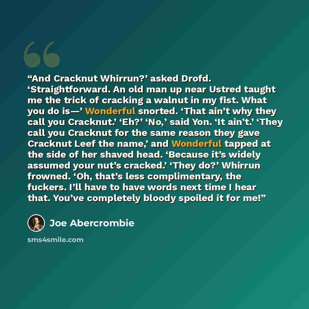 “And Cracknut Whirrun?’ asked Drofd. ‘Straightforward. An old man up near Ustred taught me the trick of cracking a walnut in my fist. What you do is—’ Wonderful snorted. ‘That ain’t why they call you Cracknut.’ ‘Eh?’ ‘No,’ said Yon. ‘It ain’t.’ ‘They call you Cracknut for the same reason they gave…” quote by Joe Abercrombie