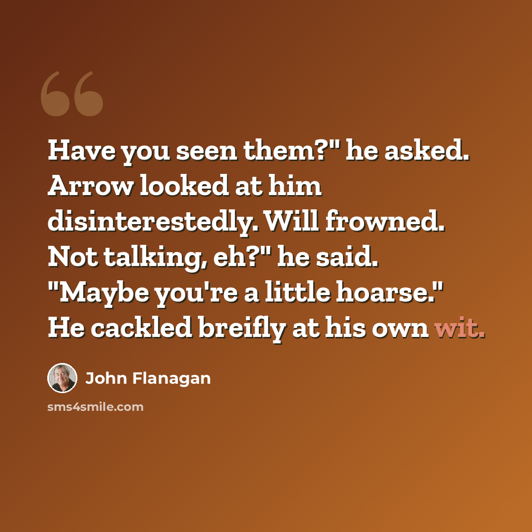 “Have you seen them?" he asked. Arrow looked at him disinterestedly. Will frowned. Not talking, eh?" he said. "Maybe you're a little hoarse." He cackled breifly at his own wit.” quote by John Flanagan