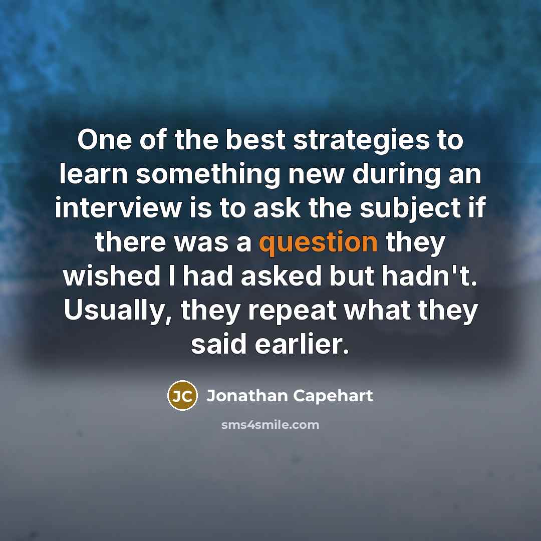 “One of the best strategies to learn something new during an interview is to ask the subject if there was a question they wished I had asked but hadn't. Usually, they repeat what they said earlier.” quote by Jonathan Capehart