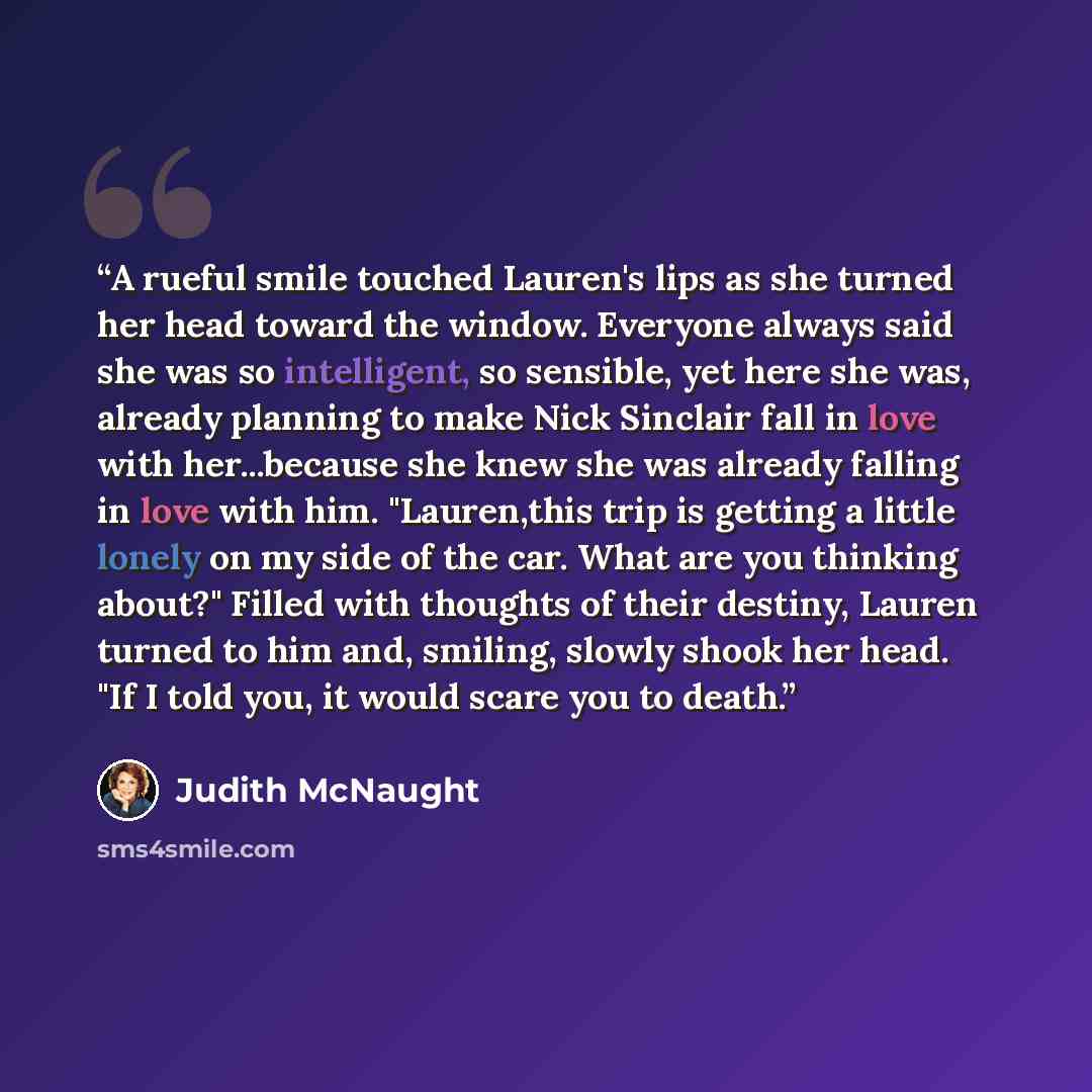 “A rueful smile touched Lauren's lips as she turned her head toward the window. Everyone always said she was so intelligent, so sensible, yet here she was, already planning to make Nick Sinclair fall in love with her...because she knew she was already falling in love with him. "Lauren,this trip is…” quote by Judith McNaught