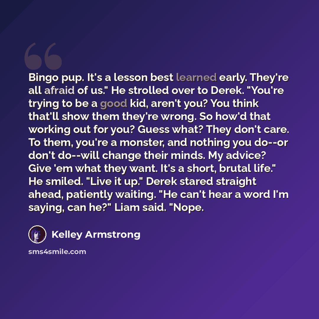 “Bingo pup. It's a lesson best learned early. They're all afraid of us." He strolled over to Derek. "You're trying to be a good kid, aren't you? You think that'll show them they're wrong. So how'd that working out for you? Guess what? They don't care. To them, you're a monster, and nothing you…” quote by Kelley Armstrong