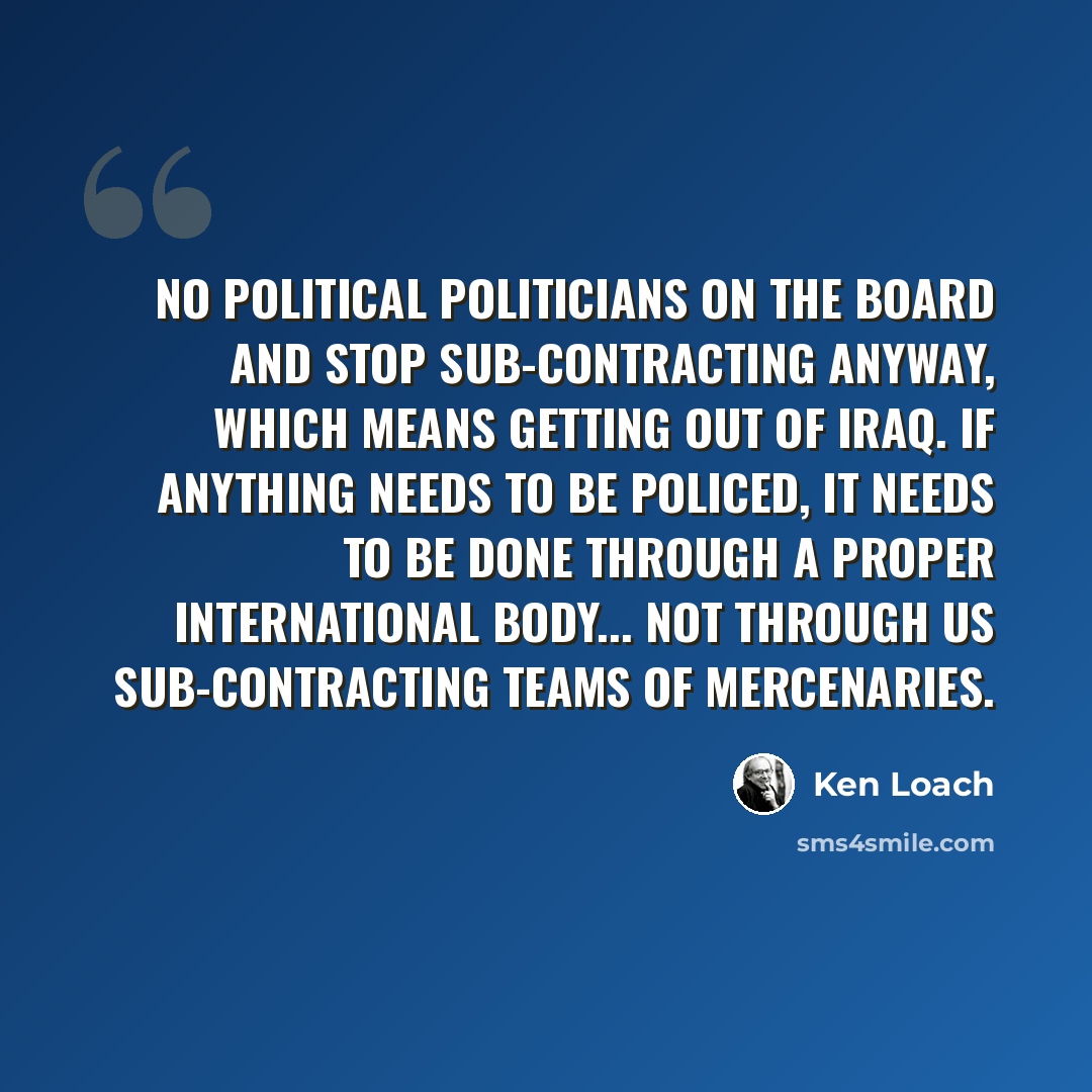 “No political politicians on the board and stop sub-contracting anyway, which means getting out of Iraq. If anything needs to be policed, it needs to be done through a proper international body... not through us sub-contracting teams of mercenaries.” quote by Ken Loach