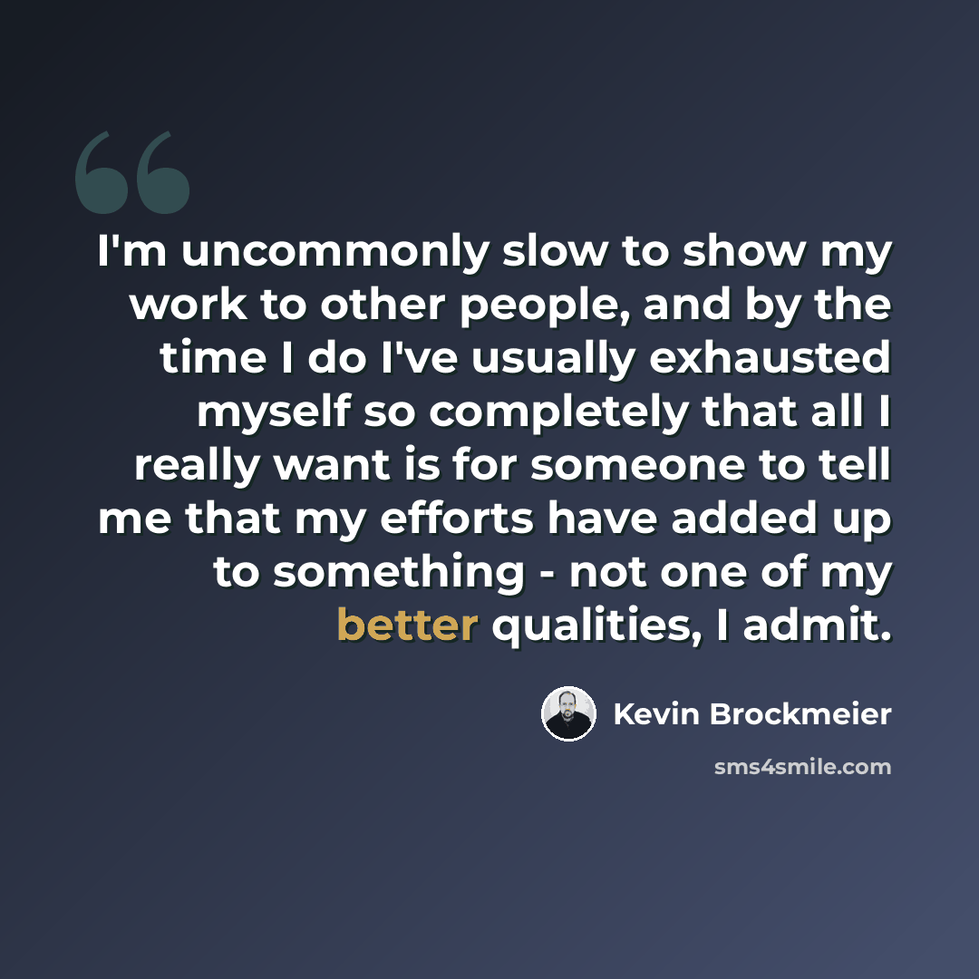 “I'm uncommonly slow to show my work to other people, and by the time I do I've usually exhausted myself so completely that all I really want is for someone to tell me that my efforts have added up to something - not one of my better qualities, I admit.” quote by Kevin Brockmeier