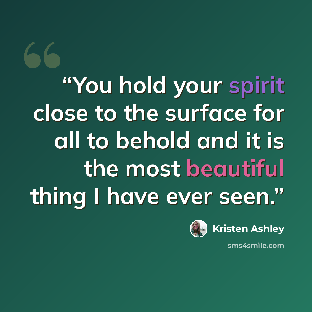 “You hold your spirit close to the surface for all to behold and it is the most beautiful thing I have ever seen.” quote by Kristen Ashley