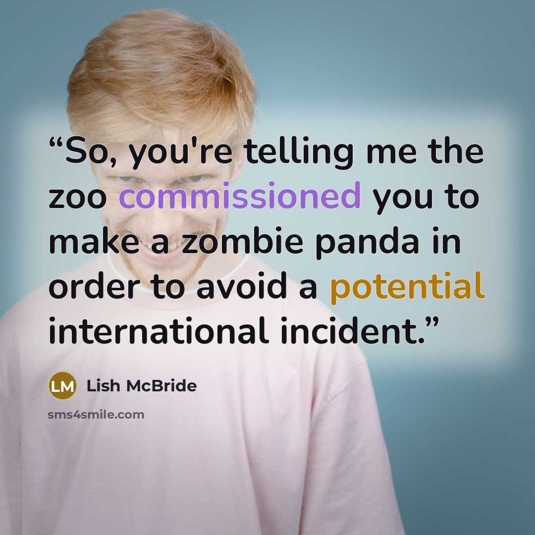 “So, you're telling me the zoo commissioned you to make a zombie panda in order to avoid a potential international incident.” quote by Lish McBride