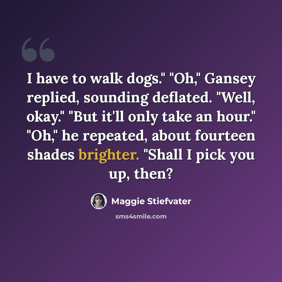 “I have to walk dogs." "Oh," Gansey replied, sounding deflated. "Well, okay." "But it'll only take an hour." "Oh," he repeated, about fourteen shades brighter. "Shall I pick you up, then?” quote by Maggie Stiefvater