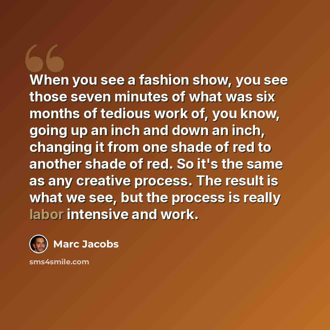 “When you see a fashion show, you see those seven minutes of what was six months of tedious work of, you know, going up an inch and down an inch, changing it from one shade of red to another shade of red. So it's the same as any creative process. The result is what we see, but the process is really…” quote by Marc Jacobs