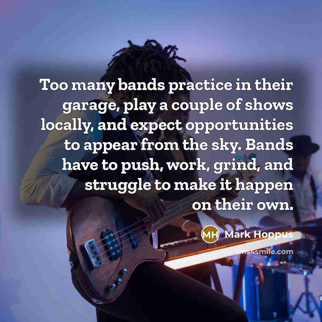 “Too many bands practice in their garage, play a couple of shows locally, and expect opportunities to appear from the sky. Bands have to push, work, grind, and struggle to make it happen on their own.” quote by Mark Hoppus